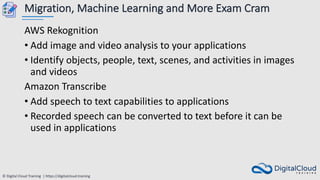 © Digital Cloud Training | https://digitalcloud.training
Migration, Machine Learning and More Exam Cram
AWS Rekognition
• Add image and video analysis to your applications
• Identify objects, people, text, scenes, and activities in images
and videos
Amazon Transcribe
• Add speech to text capabilities to applications
• Recorded speech can be converted to text before it can be
used in applications
 