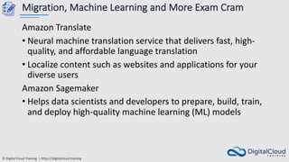 © Digital Cloud Training | https://digitalcloud.training
Migration, Machine Learning and More Exam Cram
Amazon Translate
• Neural machine translation service that delivers fast, high-
quality, and affordable language translation
• Localize content such as websites and applications for your
diverse users
Amazon Sagemaker
• Helps data scientists and developers to prepare, build, train,
and deploy high-quality machine learning (ML) models
 