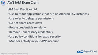 © Digital Cloud Training | https://digitalcloud.training
AWS IAM Exam Cram
IAM Best Practices ctd:
• Use roles for applications that run on Amazon EC2 instances
• Use roles to delegate permissions
• Do not share access keys
• Rotate credentials regularly
• Remove unnecessary credentials
• Use policy conditions for extra security
• Monitor activity in your AWS account
 