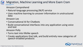 © Digital Cloud Training | https://digitalcloud.training
Migration, Machine Learning and More Exam Cram
Amazon Comprehend
• Natural-language processing (NLP) service
• Uses machine learning to uncover information in unstructured
data
Amazon Lex
• Conversational AI for Chatbots
• Build conversational interfaces into any application using voice
and text
Amazon Polly
• Turns text into lifelike speech
• Create applications that talk, and build entirely new categories of
speech-enabled products
 