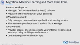 © Digital Cloud Training | https://digitalcloud.training
Migration, Machine Learning and More Exam Cram
Amazon Workspaces
• Managed Desktop-as-a-Service (DaaS) solution
• Provision either Windows or Linux desktops
AWS AppStream 2.0
• Fully managed non-persistent application streaming service
• Alternative to popular products such as Citrix XenApp
AWS Worklink
• Provides secure, one-click access to your internal websites and
web apps using mobile phone browsers
• Does not require VPN client or App
 
