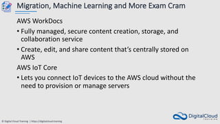 © Digital Cloud Training | https://digitalcloud.training
Migration, Machine Learning and More Exam Cram
AWS WorkDocs
• Fully managed, secure content creation, storage, and
collaboration service
• Create, edit, and share content that’s centrally stored on
AWS
AWS IoT Core
• Lets you connect IoT devices to the AWS cloud without the
need to provision or manage servers
 