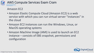 © Digital Cloud Training | https://digitalcloud.training
AWS Compute Services Exam Cram
Amazon EC2
• Amazon Elastic Compute Cloud (Amazon EC2) is a web
service with which you can run virtual server “instances” in
the cloud
• Amazon EC2 instances can run the Windows, Linux, or
MacOS operating systems
• Amazon Machine Image (AMI) is used to launch an EC2
instance – consists of EBS snapshot, permissions and
configuration
 