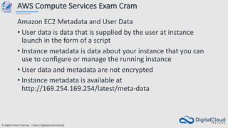 © Digital Cloud Training | https://digitalcloud.training
AWS Compute Services Exam Cram
Amazon EC2 Metadata and User Data
• User data is data that is supplied by the user at instance
launch in the form of a script
• Instance metadata is data about your instance that you can
use to configure or manage the running instance
• User data and metadata are not encrypted
• Instance metadata is available at
http://169.254.169.254/latest/meta-data
 