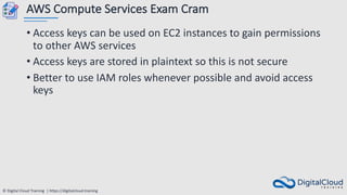 © Digital Cloud Training | https://digitalcloud.training
AWS Compute Services Exam Cram
• Access keys can be used on EC2 instances to gain permissions
to other AWS services
• Access keys are stored in plaintext so this is not secure
• Better to use IAM roles whenever possible and avoid access
keys
 