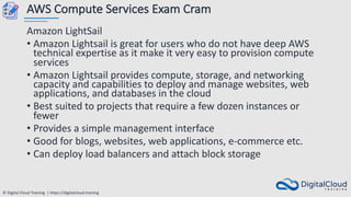 © Digital Cloud Training | https://digitalcloud.training
AWS Compute Services Exam Cram
Amazon LightSail
• Amazon Lightsail is great for users who do not have deep AWS
technical expertise as it make it very easy to provision compute
services
• Amazon Lightsail provides compute, storage, and networking
capacity and capabilities to deploy and manage websites, web
applications, and databases in the cloud
• Best suited to projects that require a few dozen instances or
fewer
• Provides a simple management interface
• Good for blogs, websites, web applications, e-commerce etc.
• Can deploy load balancers and attach block storage
 