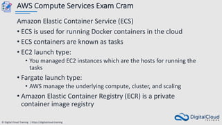 © Digital Cloud Training | https://digitalcloud.training
AWS Compute Services Exam Cram
Amazon Elastic Container Service (ECS)
• ECS is used for running Docker containers in the cloud
• ECS containers are known as tasks
• EC2 launch type:
• You managed EC2 instances which are the hosts for running the
tasks
• Fargate launch type:
• AWS manage the underlying compute, cluster, and scaling
• Amazon Elastic Container Registry (ECR) is a private
container image registry
 