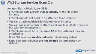 © Digital Cloud Training | https://digitalcloud.training
AWS Storage Services Exam Cram
Amazon Elastic Block Store (EBS)
• EBS volume data persists independently of the life of the
instance
• EBS volumes do not need to be attached to an instance
• You can attach multiple EBS volumes to an instance
• You can use multi-attach to attach a volume to multiple instances
but with some constraints
• EBS volumes must be in the same AZ as the instances they are
attached to
• Root EBS volumes are deleted on termination by default
• Extra non-boot volumes are not deleted on termination by
default
 