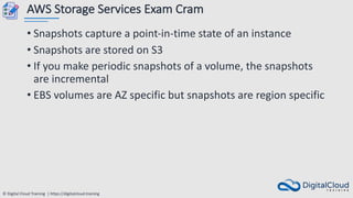 © Digital Cloud Training | https://digitalcloud.training
AWS Storage Services Exam Cram
• Snapshots capture a point-in-time state of an instance
• Snapshots are stored on S3
• If you make periodic snapshots of a volume, the snapshots
are incremental
• EBS volumes are AZ specific but snapshots are region specific
 
