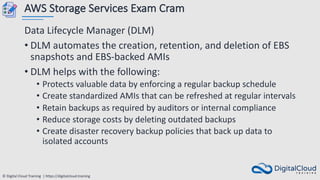 © Digital Cloud Training | https://digitalcloud.training
AWS Storage Services Exam Cram
Data Lifecycle Manager (DLM)
• DLM automates the creation, retention, and deletion of EBS
snapshots and EBS-backed AMIs
• DLM helps with the following:
• Protects valuable data by enforcing a regular backup schedule
• Create standardized AMIs that can be refreshed at regular intervals
• Retain backups as required by auditors or internal compliance
• Reduce storage costs by deleting outdated backups
• Create disaster recovery backup policies that back up data to
isolated accounts
 