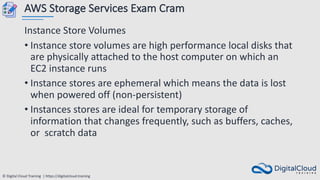 © Digital Cloud Training | https://digitalcloud.training
AWS Storage Services Exam Cram
Instance Store Volumes
• Instance store volumes are high performance local disks that
are physically attached to the host computer on which an
EC2 instance runs
• Instance stores are ephemeral which means the data is lost
when powered off (non-persistent)
• Instances stores are ideal for temporary storage of
information that changes frequently, such as buffers, caches,
or scratch data
 