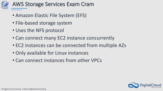 © Digital Cloud Training | https://digitalcloud.training
AWS Storage Services Exam Cram
• Amazon Elastic File System (EFS)
• File-based storage system
• Uses the NFS protocol
• Can connect many EC2 instance concurrently
• EC2 instances can be connected from multiple AZs
• Only available for Linux instances
• Can connect instances from other VPCs
 