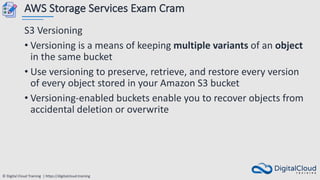 © Digital Cloud Training | https://digitalcloud.training
AWS Storage Services Exam Cram
S3 Versioning
• Versioning is a means of keeping multiple variants of an object
in the same bucket
• Use versioning to preserve, retrieve, and restore every version
of every object stored in your Amazon S3 bucket
• Versioning-enabled buckets enable you to recover objects from
accidental deletion or overwrite
 