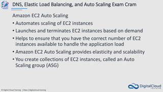 © Digital Cloud Training | https://digitalcloud.training
DNS, Elastic Load Balancing, and Auto Scaling Exam Cram
Amazon EC2 Auto Scaling
• Automates scaling of EC2 instances
• Launches and terminates EC2 instances based on demand
• Helps to ensure that you have the correct number of EC2
instances available to handle the application load
• Amazon EC2 Auto Scaling provides elasticity and scalability
• You create collections of EC2 instances, called an Auto
Scaling group (ASG)
 