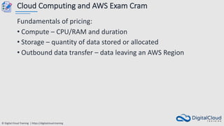 © Digital Cloud Training | https://digitalcloud.training
Cloud Computing and AWS Exam Cram
Fundamentals of pricing:
• Compute – CPU/RAM and duration
• Storage – quantity of data stored or allocated
• Outbound data transfer – data leaving an AWS Region
 