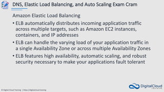 © Digital Cloud Training | https://digitalcloud.training
DNS, Elastic Load Balancing, and Auto Scaling Exam Cram
Amazon Elastic Load Balancing
• ELB automatically distributes incoming application traffic
across multiple targets, such as Amazon EC2 instances,
containers, and IP addresses
• ELB can handle the varying load of your application traffic in
a single Availability Zone or across multiple Availability Zones
• ELB features high availability, automatic scaling, and robust
security necessary to make your applications fault tolerant
 