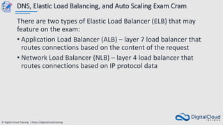 © Digital Cloud Training | https://digitalcloud.training
DNS, Elastic Load Balancing, and Auto Scaling Exam Cram
There are two types of Elastic Load Balancer (ELB) that may
feature on the exam:
• Application Load Balancer (ALB) – layer 7 load balancer that
routes connections based on the content of the request
• Network Load Balancer (NLB) – layer 4 load balancer that
routes connections based on IP protocol data
 