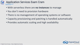 © Digital Cloud Training | https://digitalcloud.training
Application Services Exam Cram
• With serverless there are no instances to manage
• You don’t need to provision hardware
• There is no management of operating systems or software
• Capacity provisioning and patching is handled automatically
• Provides automatic scaling and high availability
 