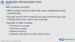 © Digital Cloud Training | https://digitalcloud.training
Application Services Exam Cram
AWS Lambda Functions
• AWS Lambda executes code only when needed and scales
automatically
• You pay only for the compute time you consume (you pay
nothing when your code is not running)
• Benefits of AWS Lambda:
• No servers to manage
• Continuous scaling
• Millisecond billing
• Integrates with almost all other AWS services
 