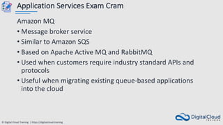 © Digital Cloud Training | https://digitalcloud.training
Application Services Exam Cram
Amazon MQ
• Message broker service
• Similar to Amazon SQS
• Based on Apache Active MQ and RabbitMQ
• Used when customers require industry standard APIs and
protocols
• Useful when migrating existing queue-based applications
into the cloud
 