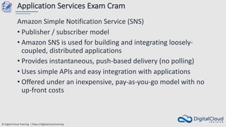 © Digital Cloud Training | https://digitalcloud.training
Application Services Exam Cram
Amazon Simple Notification Service (SNS)
• Publisher / subscriber model
• Amazon SNS is used for building and integrating loosely-
coupled, distributed applications
• Provides instantaneous, push-based delivery (no polling)
• Uses simple APIs and easy integration with applications
• Offered under an inexpensive, pay-as-you-go model with no
up-front costs
 