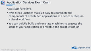 © Digital Cloud Training | https://digitalcloud.training
Application Services Exam Cram
AWS Step Functions
• AWS Step Functions makes it easy to coordinate the
components of distributed applications as a series of steps in
a visual workflow
• You can quickly build and run state machines to execute the
steps of your application in a reliable and scalable fashion
 