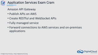 © Digital Cloud Training | https://digitalcloud.training
Application Services Exam Cram
Amazon API Gateway
• Publish APIs on AWS
• Create RESTful and WebSocket APIs
• Fully managed service
• Forward connections to AWS services and on-premises
applications
 