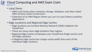 © Digital Cloud Training | https://digitalcloud.training
Cloud Computing and AWS Exam Cram
• Local Zones
• AWS Local Zones place compute, storage, database, and other select
AWS services closer to end-users
• Extension of an AWS Region where you can run your latency sensitive
applications
• Edge Locations and Regional Edge Caches
• Edge locations are Content Delivery Network (CDN) endpoints for
CloudFront
• There are many more edge locations than regions
• Regional Edge Caches sit between your CloudFront Origin servers and
the Edge Locations
• A Regional Edge Cache has a larger cache-width than each of the
individual Edge Locations
 