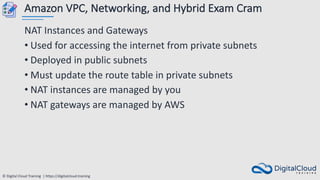 © Digital Cloud Training | https://digitalcloud.training
Amazon VPC, Networking, and Hybrid Exam Cram
NAT Instances and Gateways
• Used for accessing the internet from private subnets
• Deployed in public subnets
• Must update the route table in private subnets
• NAT instances are managed by you
• NAT gateways are managed by AWS
 