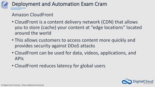 © Digital Cloud Training | https://digitalcloud.training
Deployment and Automation Exam Cram
Amazon CloudFront
• CloudFront is a content delivery network (CDN) that allows
you to store (cache) your content at “edge locations” located
around the world
• This allows customers to access content more quickly and
provides security against DDoS attacks
• CloudFront can be used for data, videos, applications, and
APIs
• CloudFront reduces latency for global users
 