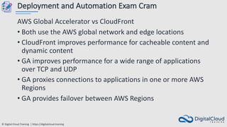 © Digital Cloud Training | https://digitalcloud.training
Deployment and Automation Exam Cram
AWS Global Accelerator vs CloudFront
• Both use the AWS global network and edge locations
• CloudFront improves performance for cacheable content and
dynamic content
• GA improves performance for a wide range of applications
over TCP and UDP
• GA proxies connections to applications in one or more AWS
Regions
• GA provides failover between AWS Regions
 