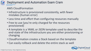 © Digital Cloud Training | https://digitalcloud.training
Deployment and Automation Exam Cram
AWS CloudFormation
• Infrastructure is provisioned consistently, with fewer
mistakes (human error)
• Less time and effort than configuring resources manually
• Free to use (you're only charged for the resources
provisioned)
• A template is a YAML or JSON template used to describe the
end-state of the infrastructure you are either provisioning or
changing
• CloudFormation creates a Stack based on the template
• Can easily rollback and delete the entire stack as well
 
