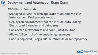 © Digital Cloud Training | https://digitalcloud.training
Deployment and Automation Exam Cram
AWS Elastic Beanstalk
• Managed service for web applications on Amazon EC2
instances and Docker containers
• Deploys an environment that can include Auto Scaling,
Elastic Load Balancing and databases
• Considered a Platform as a Service (PaaS) solution
• Allows full control of the underlying resources
• Code is deployed using a ZIP file, WAR file or Git repository
 