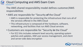 © Digital Cloud Training | https://digitalcloud.training
Cloud Computing and AWS Exam Cram
The AWS shared responsibility model defines customer/AWS
responsibilities
• AWS are responsible for “Security of the Cloud”
• AWS is responsible for protecting the infrastructure that runs all of
the services offered in the AWS Cloud
• This infrastructure is composed of the hardware, software,
networking, and facilities that run AWS Cloud services
• Customers are responsible for “Security in the Cloud”
• For EC2 this includes network level security, operating system
patches and updates, IAM user access management, and client
and server-side data encryption
 