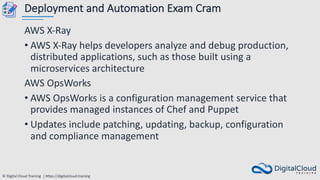 © Digital Cloud Training | https://digitalcloud.training
Deployment and Automation Exam Cram
AWS X-Ray
• AWS X-Ray helps developers analyze and debug production,
distributed applications, such as those built using a
microservices architecture
AWS OpsWorks
• AWS OpsWorks is a configuration management service that
provides managed instances of Chef and Puppet
• Updates include patching, updating, backup, configuration
and compliance management
 
