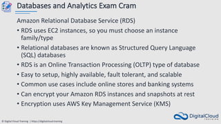 © Digital Cloud Training | https://digitalcloud.training
Databases and Analytics Exam Cram
Amazon Relational Database Service (RDS)
• RDS uses EC2 instances, so you must choose an instance
family/type
• Relational databases are known as Structured Query Language
(SQL) databases
• RDS is an Online Transaction Processing (OLTP) type of database
• Easy to setup, highly available, fault tolerant, and scalable
• Common use cases include online stores and banking systems
• Can encrypt your Amazon RDS instances and snapshots at rest
• Encryption uses AWS Key Management Service (KMS)
 