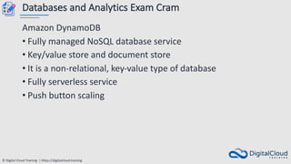 © Digital Cloud Training | https://digitalcloud.training
Databases and Analytics Exam Cram
Amazon DynamoDB
• Fully managed NoSQL database service
• Key/value store and document store
• It is a non-relational, key-value type of database
• Fully serverless service
• Push button scaling
 