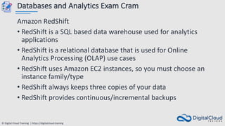 © Digital Cloud Training | https://digitalcloud.training
Databases and Analytics Exam Cram
Amazon RedShift
• RedShift is a SQL based data warehouse used for analytics
applications
• RedShift is a relational database that is used for Online
Analytics Processing (OLAP) use cases
• RedShift uses Amazon EC2 instances, so you must choose an
instance family/type
• RedShift always keeps three copies of your data
• RedShift provides continuous/incremental backups
 