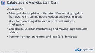 © Digital Cloud Training | https://digitalcloud.training
Databases and Analytics Exam Cram
Amazon EMR
• Managed cluster platform that simplifies running big data
frameworks including Apache Hadoop and Apache Spark
• Used for processing data for analytics and business
intelligence
• Can also be used for transforming and moving large amounts
of data
• Performs extract, transform, and load (ETL) functions
 