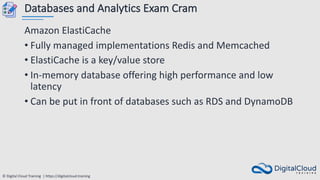 © Digital Cloud Training | https://digitalcloud.training
Databases and Analytics Exam Cram
Amazon ElastiCache
• Fully managed implementations Redis and Memcached
• ElastiCache is a key/value store
• In-memory database offering high performance and low
latency
• Can be put in front of databases such as RDS and DynamoDB
 