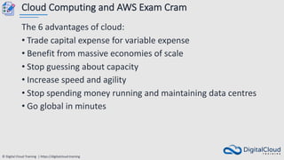 © Digital Cloud Training | https://digitalcloud.training
Cloud Computing and AWS Exam Cram
The 6 advantages of cloud:
• Trade capital expense for variable expense
• Benefit from massive economies of scale
• Stop guessing about capacity
• Increase speed and agility
• Stop spending money running and maintaining data centres
• Go global in minutes
 
