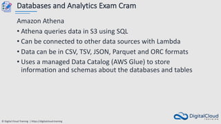 © Digital Cloud Training | https://digitalcloud.training
Databases and Analytics Exam Cram
Amazon Athena
• Athena queries data in S3 using SQL
• Can be connected to other data sources with Lambda
• Data can be in CSV, TSV, JSON, Parquet and ORC formats
• Uses a managed Data Catalog (AWS Glue) to store
information and schemas about the databases and tables
 