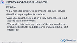 © Digital Cloud Training | https://digitalcloud.training
Databases and Analytics Exam Cram
AWS Glue
• Fully managed extract, transform and load (ETL) service
• Used for preparing data for analytics
• AWS Glue runs the ETL jobs on a fully managed, scale-out
Apache Spark environment
• Works with data lakes (e.g. data on S3), data warehouses
(including RedShift), and data stores (including RDS or EC2
databases)
 