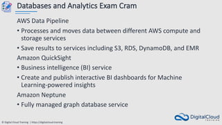 © Digital Cloud Training | https://digitalcloud.training
Databases and Analytics Exam Cram
AWS Data Pipeline
• Processes and moves data between different AWS compute and
storage services
• Save results to services including S3, RDS, DynamoDB, and EMR
Amazon QuickSight
• Business intelligence (BI) service
• Create and publish interactive BI dashboards for Machine
Learning-powered insights
Amazon Neptune
• Fully managed graph database service
 