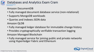 © Digital Cloud Training | https://digitalcloud.training
Databases and Analytics Exam Cram
Amazon DocumentDB
• Fully managed document database service (non-relational)
• Supports MongoDB workloads
• Queries and indexes JSON data
Amazon QLDB
• Fully managed ledger database for immutable change history
• Provides cryptographically verifiable transaction logging
Amazon Managed Blockchain
• Fully managed service for joining public and private networks
using Hyperledger Fabric and Ethereum
 