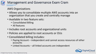 © Digital Cloud Training | https://digitalcloud.training
Management and Governance Exam Cram
AWS Organizations
• Allows you to consolidate multiple AWS accounts into an
organization that you create and centrally manage
• Available in two feature sets:
• Consolidated Billing
• All features
• Includes root accounts and organizational units
• Policies are applied to root accounts or OUs
• Consolidated billing includes:
• Paying Account – independent and cannot access resources of other
accounts
• Linked Accounts – all linked accounts are independent
 