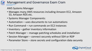 © Digital Cloud Training | https://digitalcloud.training
Management and Governance Exam Cram
AWS Systems Manager
• Manages many AWS resources including Amazon EC2, Amazon
S3, Amazon RDS etc.
• Systems Manager Components:
• Automation – uses documents to run automations
• Run Command – run commands on EC2 instances
• Inventory – gather inventory information
• Patch Manager – manage patching schedules and installation
• Session Manager – connect securely without SSH or RDP
• Parameter Store – store secrets and configuration data securely
 