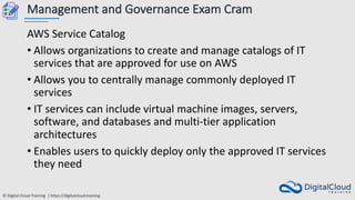 © Digital Cloud Training | https://digitalcloud.training
Management and Governance Exam Cram
AWS Service Catalog
• Allows organizations to create and manage catalogs of IT
services that are approved for use on AWS
• Allows you to centrally manage commonly deployed IT
services
• IT services can include virtual machine images, servers,
software, and databases and multi-tier application
architectures
• Enables users to quickly deploy only the approved IT services
they need
 