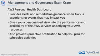 © Digital Cloud Training | https://digitalcloud.training
Management and Governance Exam Cram
AWS Personal Health Dashboard
• Provides alerts and remediation guidance when AWS is
experiencing events that may impact you
• Gives you a personalized view into the performance and
availability of the AWS services underlying your AWS
resources
• Also provides proactive notification to help you plan for
scheduled activities
 
