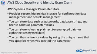 © Digital Cloud Training | https://digitalcloud.training
AWS Cloud Security and Identity Exam Cram
AWS Systems Manager Parameter Store
• Provides secure, hierarchical storage for configuration data
management and secrets management
• You can store data such as passwords, database strings, and
license codes as parameter values
• You can store values as plaintext (unencrypted data) or
ciphertext (encrypted data)
• You can then reference values by using the unique name that
you specified when you created the parameter
 